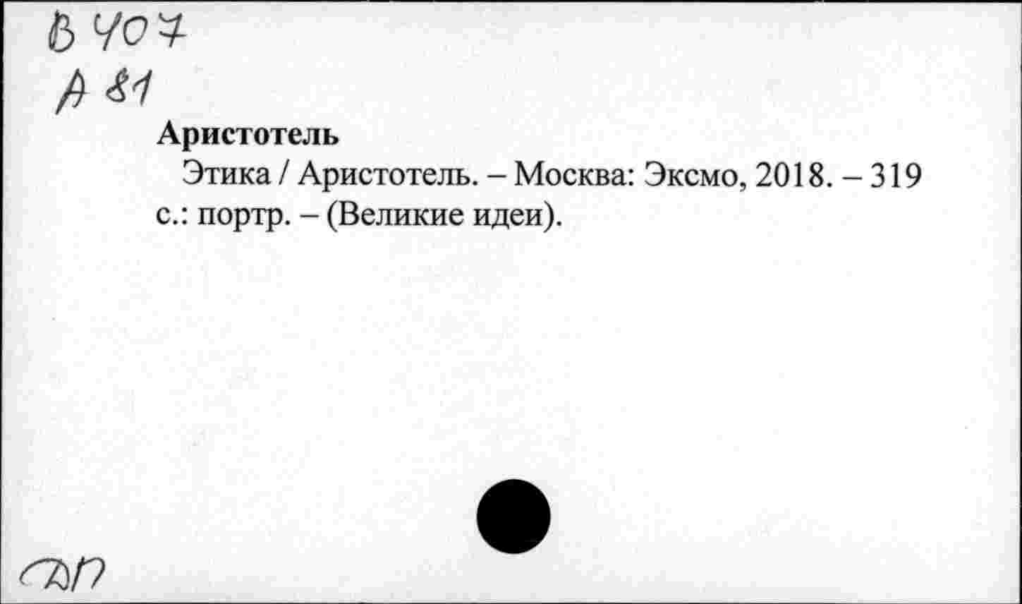 ﻿б Чоч
/) 41
Аристотель
Этика / Аристотель. - Москва: Эксмо, 2018. - 319 с.: портр. - (Великие идеи).
<7)/?